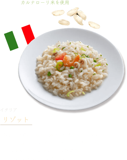 イタリア「リゾット」 米を研がずにそのまま炒め、牛乳やブイヨンを加えて煮て、アルデンテに仕上げた料理です。リゾットではカルナローリ米など、大きな粒の米を使います。