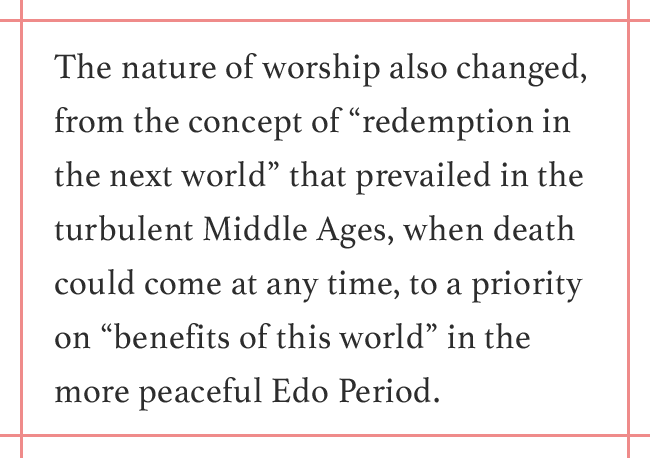 The nature of worship also changed, from the concept of “redemption in the next world” that prevailed in the turbulent Middle Ages, when death could come at any time, to a priority on “benefits of this world” in the more peaceful Edo Period.