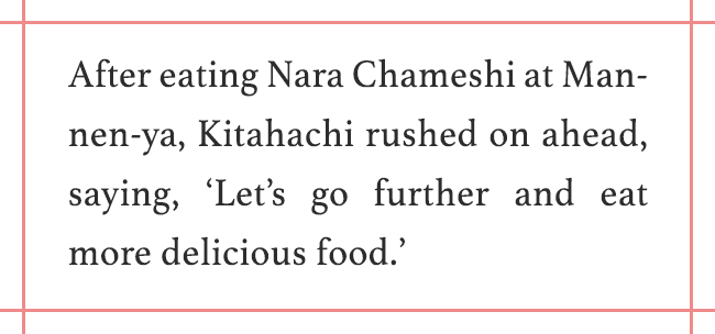 After eating Nara Chameshi at Mannen-ya, Kitahachi rushed on ahead, saying, ‘Let’s go further and eat more delicious food.’