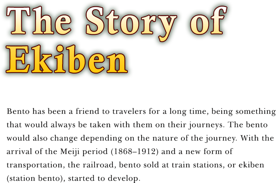 The Story of Ekiben Bento has been a friend to travelers for a long time, being something that would always be taken with them on their journeys. The bento would also change depending on the nature of the journey. With the arrival of the Meiji period (1868–1912) and a new form of transportation, the railroad, bento sold at train stations, or ekiben (station bento), started to develop.