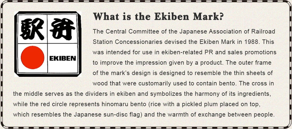 What is the Ekiben Mark? The Central Committee of the Japanese Association of Railroad Station Concessionaries devised the Ekiben Mark in 1988. This was intended for use in ekiben-related PR and sales promotions to improve the impression given by a product. The outer frame of the mark’s design is designed to resemble the thin sheets of wood that were customarily used to contain bento. The cross in the middle serves as the dividers in ekiben and symbolizes the harmony of its ingredients, while the red circle represents hinomaru bento (rice with a pickled plum placed on top, which resembles the Japanese sun-disc flag) and the warmth of exchange between people.