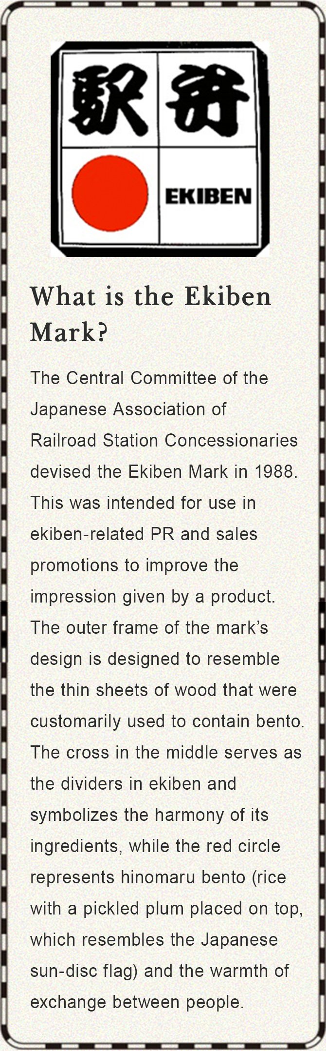 What is the Ekiben Mark? The Central Committee of the Japanese Association of Railroad Station Concessionaries devised the Ekiben Mark in 1988. This was intended for use in ekiben-related PR and sales promotions to improve the impression given by a product. The outer frame of the mark’s design is designed to resemble the thin sheets of wood that were customarily used to contain bento. The cross in the middle serves as the dividers in ekiben and symbolizes the harmony of its ingredients, while the red circle represents hinomaru bento (rice with a pickled plum placed on top, which resembles the Japanese sun-disc flag) and the warmth of exchange between people.