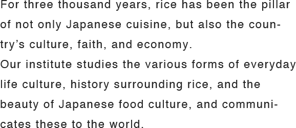 For three thousand years, rice has been the pillar of not only Japanese cuisine, but also the country’s culture, faith, and economy.Our institute studies the various forms of everyday life culture, history surrounding rice, and the beauty of Japanese food culture, and communicates these to the world.