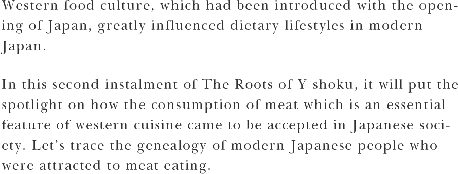Western food culture, which had been introduced with the opening of Japan, greatly influenced dietary lifestyles in modern Japan. In this second instalment of The Roots of Yōshoku, it will put the spotlight on how the consumption of meat which is an essential feature of western cuisine came to be accepted in Japanese society. Let’s trace the genealogy of modern Japanese people who were attracted to meat eating.
