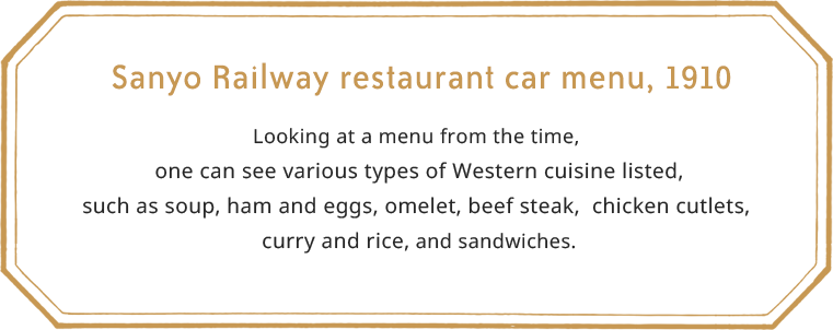 Sanyo Railway restaurant car menu, 1910.Looking at a menu from the time, one can see various types of Western cuisine listed, such as soup, ham and eggs, omelet, beef steak, chicken cutlets, curry and rice, and sandwiches.