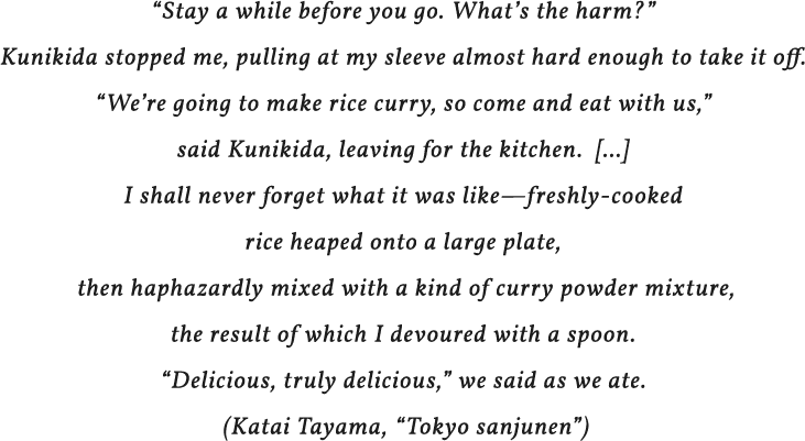 “Stay a while before you go. What’s the harm?” Kunikida stopped me, pulling at my sleeve almost hard enough to take it off.“We’re going to make rice curry, so come and eat with us,” said Kunikida, leaving for the kitchen. [...]I shall never forget what it was like—freshly-cooked rice heaped onto a large plate, then haphazardly mixed with a kind of curry powder mixture, the result of which I devoured with a spoon.
“Delicious, truly delicious,” we said as we ate. (Katai Tayama, “Tokyo sanjunen”)