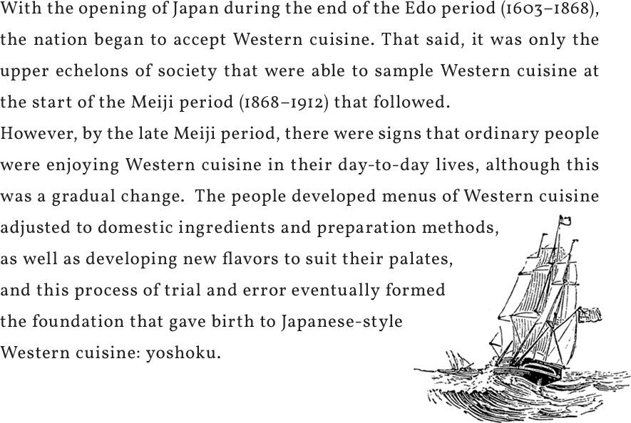 With the opening of Japan during the end of the Edo period (1603–1868), the nation began to accept Western cuisine. That said, it was only the upper echelons of society that were able to sample Western cuisine at the start of the Meiji period (1868–1912) that followed.However, by the late Meiji period, there were signs that ordinary people were enjoying Western cuisine in their day-to-day lives, although this was a gradual change. The people developed menus of Western cuisine adjusted to domestic ingredients and preparation methods, as well as developing new flavors to suit their palates, and this process of trial and error eventually formed the foundation that gave birth to Japanese-style Western cuisine: yoshoku.