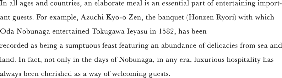 In all ages and countries, an elaborate meal is an essential part of entertaining important guests. For example, Azuchi Kyō-ō Zen, the banquet (Honzen Ryori) with which Oda Nobunaga entertained Tokugawa Ieyasu in 1582, has been recorded as being a sumptuous feast featuring an abundance of delicacies from sea and land. In fact, not only in the days of Nobunaga, in any era, luxurious hospitality has always been cherished as a way of welcoming guests.
