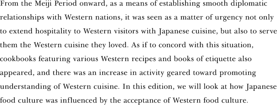 From the Meiji Period onward, as a means of establishing smooth diplomatic relationships with Western nations, it was seen as a matter of urgency not only to extend hospitality to Western visitors with Japanese cuisine, but also to serve them the Western cuisine they loved. As if to concord with this situation, cookbooks featuring various Western recipes and books of etiquette also appeared, and there was an increase in activity geared toward promoting understanding of Western cuisine. In this edition, we will look at how Japanese food culture was influenced by the acceptance of Western food culture.