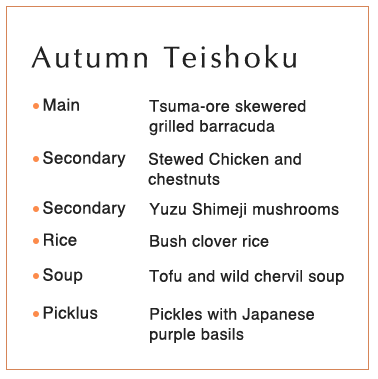 Autumn Teishoku  Main 	Tsuma-ore skewered grilled barracuda Secondary Stewed Chicken and chestnuts Secondary  Yuzu Shimeji mushrooms Rice Bush clover rice Soup 	Tofu and wild chervil soup Picklus Pickles with Japanese purple basils