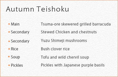 Autumn Teishoku  Main 	Tsuma-ore skewered grilled barracuda Secondary Stewed Chicken and chestnuts Secondary  Yuzu Shimeji mushrooms Rice Bush clover rice Soup 	Tofu and wild chervil soup Picklus Pickles with Japanese purple basils