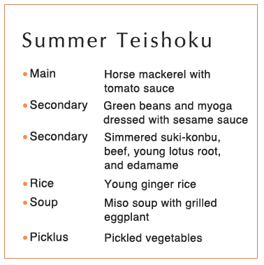 Summer Teishoku Main Horse mackerel with tomato sauce Secondary Green beans and myoga dressed with sesame sauce Secondary Simmered suki-konbu, beef, young lotus root, and edamame Rice Young ginger rice Soup Miso soup with grilled eggplant Picklus Pickled vegetables