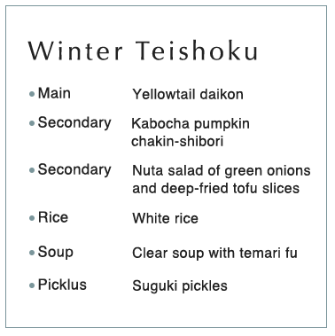 Winter Teishoku Main Yellowtail daikon Secondary Kabocha pumpkin chakin-shibori Secondary Nuta salad of green onions and deep-fried tofu slices Rice White rice Soup Clear soup with temari fu Picklus Suguki pickles
