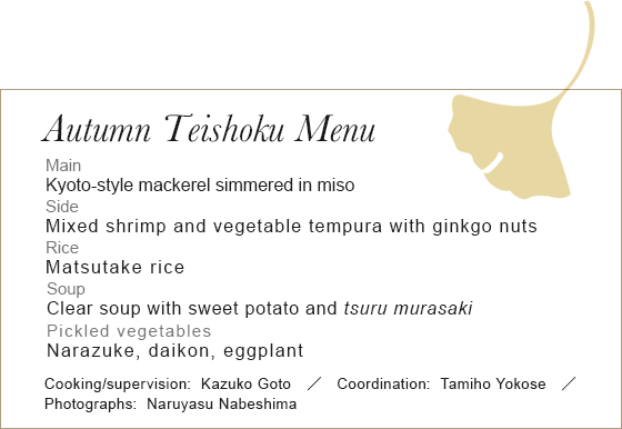 Autumn Teishoku Menu　Main
Kyoto-style mackerel simmered in miso　Side	Mixed shrimp and vegetable tempura with ginkgo nuts Rice Matsutake rice　SoupPickled vegetables Narazuke, daikon, eggplant Cooking/supervision:Kazuko Goto Coordination:Tamiho Yokose Photographs:Naruyasu Nabeshima