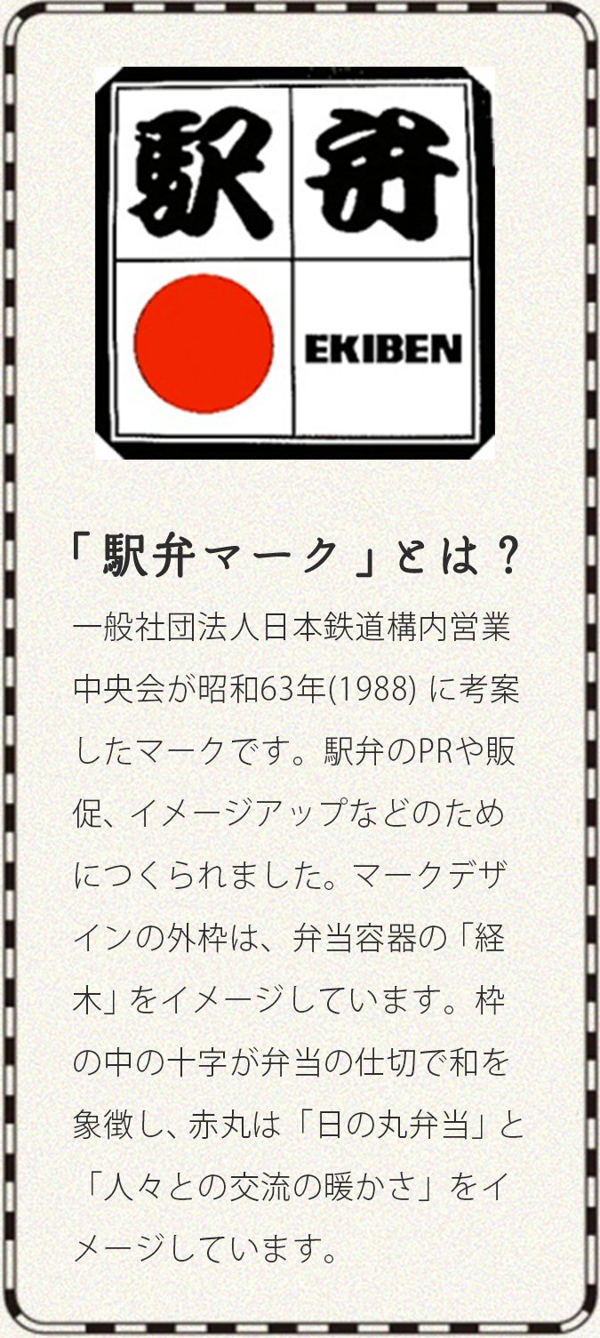 「駅弁マーク」とは？ 一般社団法人日本鉄道構内営業中央会が昭和63年(1988) に考案したマークです。駅弁のPRや販促、イメージアップなどのためにつくられました。マークデザインの外枠は、弁当容器の「経木」をイメージしています。枠の中の十字が弁当の仕切で和を象徴し、赤丸は「日の丸弁当」と「人々との交流の暖かさ」をイメージしています。